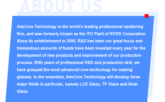 AimCore Technology is the world’s leading professional sputtering firm, and was formerly known as the ITO Plant of RITEK Corporation. Since its establishment in 2000, R&D has been our great focus and tremendous amounts of funds have been invested every year for the development of new products and improvement of our production process. With years of professional R&D and production skill, we have grasped the most advanced core technology for making glasses. In the meantime, AimCore Technology will develop three major fields in particular, namely LCD Glass, TP Glass and Solar Glass.