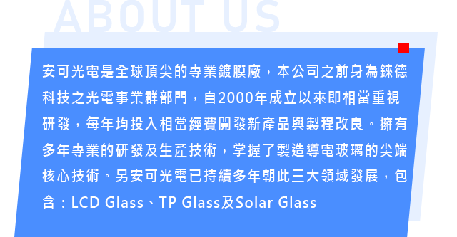 安可光電是全球頂尖的專業鍍膜廠，本公司之前身為錸德科技之光電事業群部門，自2000年成立以來即相當重視研發，每年均投入相當經費開發新產品與製程改良。擁有多年專業的研發及生產技術，掌握了製造導電玻璃的尖端核心技術。另安可光電已持續多年朝此三大領域發展，包含：LCD Glass、TP Glass及Solar Glass